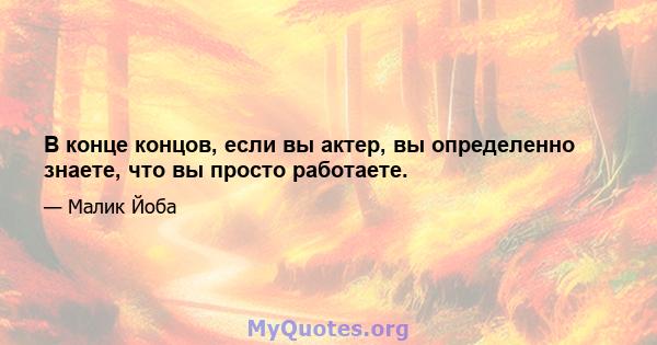 В конце концов, если вы актер, вы определенно знаете, что вы просто работаете.