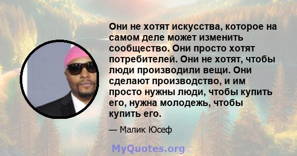 Они не хотят искусства, которое на самом деле может изменить сообщество. Они просто хотят потребителей. Они не хотят, чтобы люди производили вещи. Они сделают производство, и им просто нужны люди, чтобы купить его,