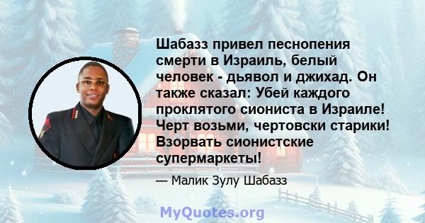 Шабазз привел песнопения смерти в Израиль, белый человек - дьявол и джихад. Он также сказал: Убей каждого проклятого сиониста в Израиле! Черт возьми, чертовски старики! Взорвать сионистские супермаркеты!