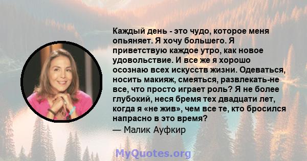 Каждый день - это чудо, которое меня опьяняет. Я хочу большего. Я приветствую каждое утро, как новое удовольствие. И все же я хорошо осознаю всех искусств жизни. Одеваться, носить макияж, смеяться, развлекать-не все,