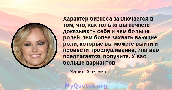 Характер бизнеса заключается в том, что, как только вы начнете доказывать себя и чем больше ролей, тем более захватывающие роли, которые вы можете выйти и провести прослушивание, или вам предлагается, получите. У вас