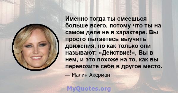 Именно тогда ты смеешься больше всего, потому что ты на самом деле не в характере. Вы просто пытаетесь выучить движения, но как только они называют: «Действие!», Вы в нем, и это похоже на то, как вы перевозите себя в