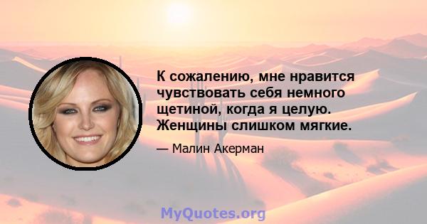 К сожалению, мне нравится чувствовать себя немного щетиной, когда я целую. Женщины слишком мягкие.