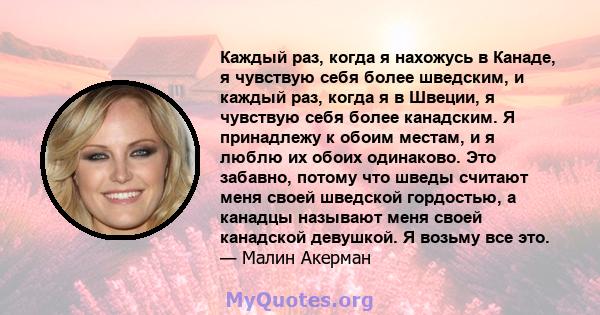 Каждый раз, когда я нахожусь в Канаде, я чувствую себя более шведским, и каждый раз, когда я в Швеции, я чувствую себя более канадским. Я принадлежу к обоим местам, и я люблю их обоих одинаково. Это забавно, потому что