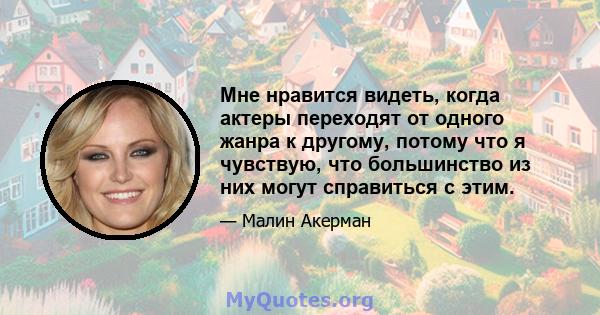 Мне нравится видеть, когда актеры переходят от одного жанра к другому, потому что я чувствую, что большинство из них могут справиться с этим.