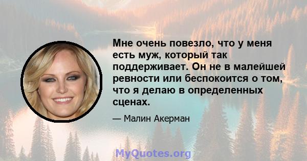 Мне очень повезло, что у меня есть муж, который так поддерживает. Он не в малейшей ревности или беспокоится о том, что я делаю в определенных сценах.