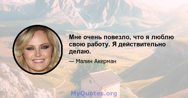 Мне очень повезло, что я люблю свою работу. Я действительно делаю.