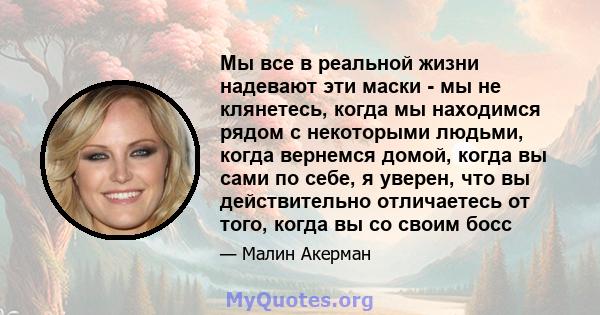 Мы все в реальной жизни надевают эти маски - мы не клянетесь, когда мы находимся рядом с некоторыми людьми, когда вернемся домой, когда вы сами по себе, я уверен, что вы действительно отличаетесь от того, когда вы со