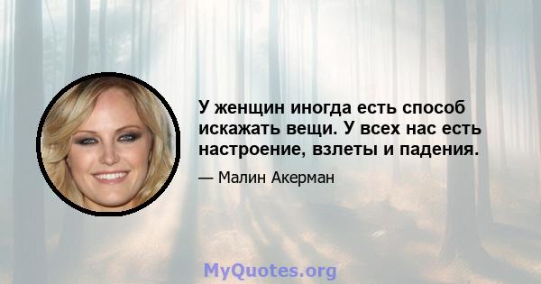 У женщин иногда есть способ искажать вещи. У всех нас есть настроение, взлеты и падения.