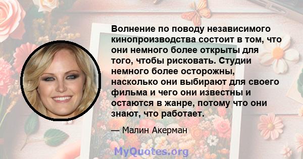 Волнение по поводу независимого кинопроизводства состоит в том, что они немного более открыты для того, чтобы рисковать. Студии немного более осторожны, насколько они выбирают для своего фильма и чего они известны и