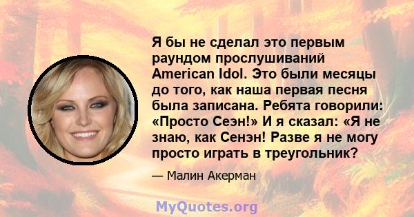 Я бы не сделал это первым раундом прослушиваний American Idol. Это были месяцы до того, как наша первая песня была записана. Ребята говорили: «Просто Сеэн!» И я сказал: «Я не знаю, как Сенэн! Разве я не могу просто