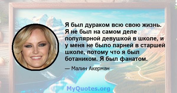 Я был дураком всю свою жизнь. Я не был на самом деле популярной девушкой в ​​школе, и у меня не было парней в старшей школе, потому что я был ботаником. Я был фанатом.