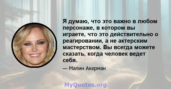 Я думаю, что это важно в любом персонаже, в котором вы играете, что это действительно о реагировании, а не актерским мастерством. Вы всегда можете сказать, когда человек ведет себя.