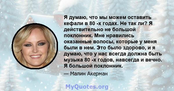 Я думаю, что мы можем оставить кефали в 80 -х годах. Не так ли? Я действительно не большой поклонник. Мне нравились оказанные волосы, которые у меня были в нем. Это было здорово, и я думаю, что у нас всегда должна быть