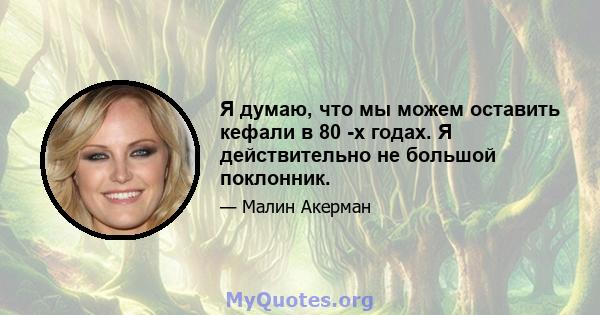 Я думаю, что мы можем оставить кефали в 80 -х годах. Я действительно не большой поклонник.