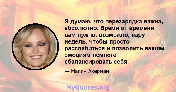 Я думаю, что перезарядка важна, абсолютно. Время от времени вам нужно, возможно, пару недель, чтобы просто расслабиться и позволить вашим эмоциям немного сбалансировать себя.