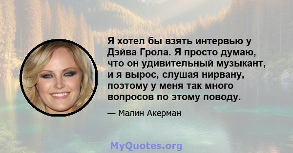 Я хотел бы взять интервью у Дэйва Грола. Я просто думаю, что он удивительный музыкант, и я вырос, слушая нирвану, поэтому у меня так много вопросов по этому поводу.