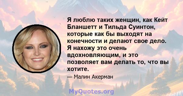 Я люблю таких женщин, как Кейт Бланшетт и Тильда Суинтон, которые как бы выходят на конечности и делают свое дело. Я нахожу это очень вдохновляющим, и это позволяет вам делать то, что вы хотите.