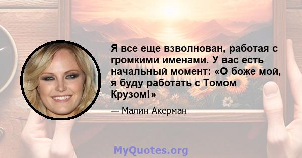 Я все еще взволнован, работая с громкими именами. У вас есть начальный момент: «О боже мой, я буду работать с Томом Крузом!»