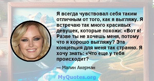 Я всегда чувствовал себя таким отличным от того, как я выгляжу. Я встречаю так много красивых девушек, которые похожи: «Вот я! Разве ты не хочешь меня, потому что я хорошо выгляжу? Эта концепция для меня так странно. Я