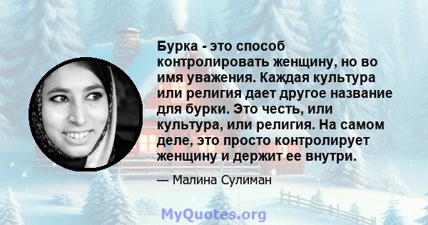 Бурка - это способ контролировать женщину, но во имя уважения. Каждая культура или религия дает другое название для бурки. Это честь, или культура, или религия. На самом деле, это просто контролирует женщину и держит ее 