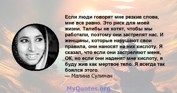 Если люди говорят мне резкие слова, мне все равно. Это риск для моей жизни. Талибы не хотят, чтобы мы работали, поэтому они застрелят нас. И женщины, которые нарушают свои правила, они наносят на них кислоту. Я сказал,