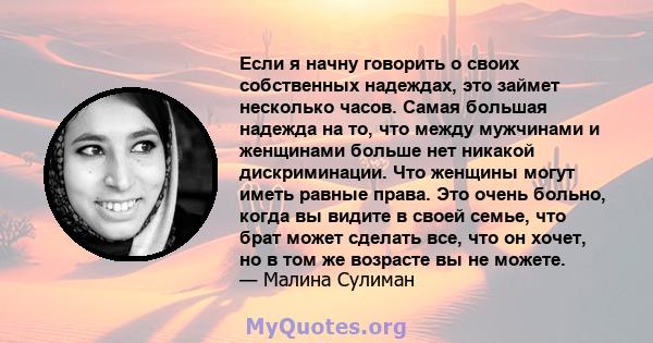 Если я начну говорить о своих собственных надеждах, это займет несколько часов. Самая большая надежда на то, что между мужчинами и женщинами больше нет никакой дискриминации. Что женщины могут иметь равные права. Это