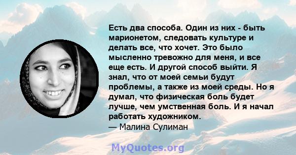 Есть два способа. Один из них - быть марионетом, следовать культуре и делать все, что хочет. Это было мысленно тревожно для меня, и все еще есть. И другой способ выйти. Я знал, что от моей семьи будут проблемы, а также