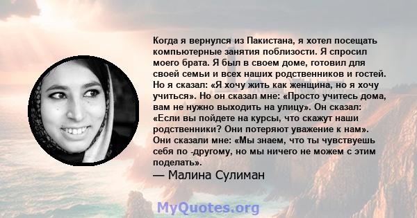 Когда я вернулся из Пакистана, я хотел посещать компьютерные занятия поблизости. Я спросил моего брата. Я был в своем доме, готовил для своей семьи и всех наших родственников и гостей. Но я сказал: «Я хочу жить как