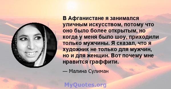 В Афганистане я занимался уличным искусством, потому что оно было более открытым, но когда у меня было шоу, приходили только мужчины. Я сказал, что я художник не только для мужчин, но и для женщин. Вот почему мне