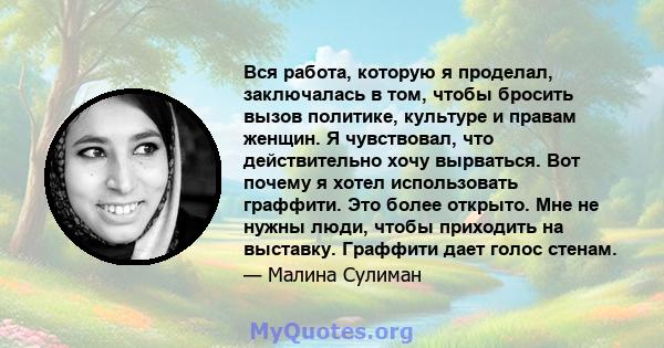 Вся работа, которую я проделал, заключалась в том, чтобы бросить вызов политике, культуре и правам женщин. Я чувствовал, что действительно хочу вырваться. Вот почему я хотел использовать граффити. Это более открыто. Мне 