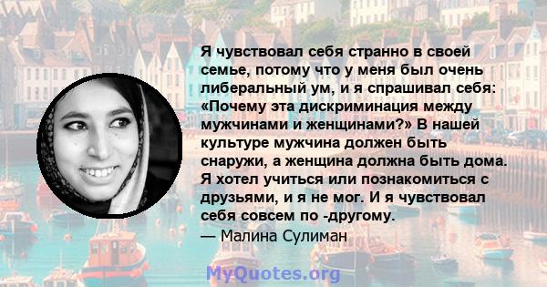 Я чувствовал себя странно в своей семье, потому что у меня был очень либеральный ум, и я спрашивал себя: «Почему эта дискриминация между мужчинами и женщинами?» В нашей культуре мужчина должен быть снаружи, а женщина