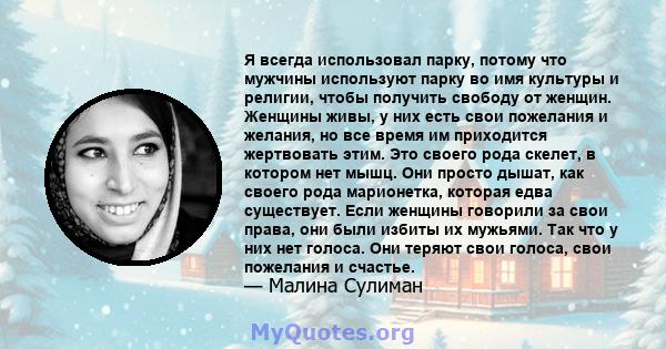 Я всегда использовал парку, потому что мужчины используют парку во имя культуры и религии, чтобы получить свободу от женщин. Женщины живы, у них есть свои пожелания и желания, но все время им приходится жертвовать этим. 