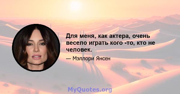 Для меня, как актера, очень весело играть кого -то, кто не человек.