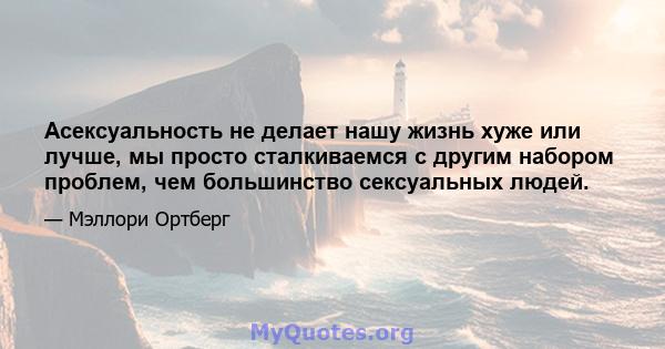 Асексуальность не делает нашу жизнь хуже или лучше, мы просто сталкиваемся с другим набором проблем, чем большинство сексуальных людей.