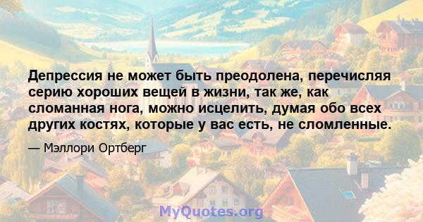 Депрессия не может быть преодолена, перечисляя серию хороших вещей в жизни, так же, как сломанная нога, можно исцелить, думая обо всех других костях, которые у вас есть, не сломленные.