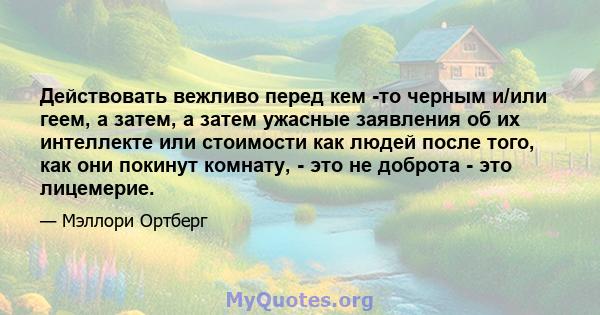 Действовать вежливо перед кем -то черным и/или геем, а затем, а затем ужасные заявления об их интеллекте или стоимости как людей после того, как они покинут комнату, - это не доброта - это лицемерие.