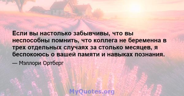 Если вы настолько забывчивы, что вы неспособны помнить, что коллега не беременна в трех отдельных случаях за столько месяцев, я беспокоюсь о вашей памяти и навыках познания.