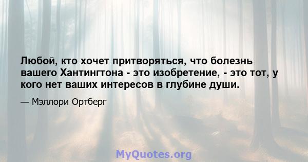 Любой, кто хочет притворяться, что болезнь вашего Хантингтона - это изобретение, - это тот, у кого нет ваших интересов в глубине души.