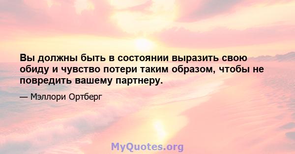 Вы должны быть в состоянии выразить свою обиду и чувство потери таким образом, чтобы не повредить вашему партнеру.