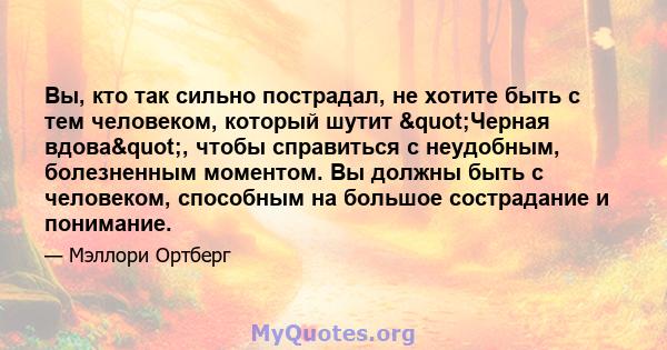 Вы, кто так сильно пострадал, не хотите быть с тем человеком, который шутит "Черная вдова", чтобы справиться с неудобным, болезненным моментом. Вы должны быть с человеком, способным на большое сострадание и