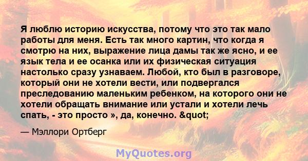 Я люблю историю искусства, потому что это так мало работы для меня. Есть так много картин, что когда я смотрю на них, выражение лица дамы так же ясно, и ее язык тела и ее осанка или их физическая ситуация настолько