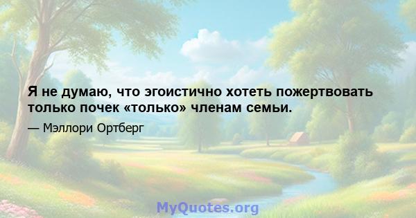 Я не думаю, что эгоистично хотеть пожертвовать только почек «только» членам семьи.