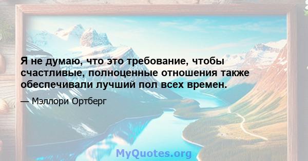 Я не думаю, что это требование, чтобы счастливые, полноценные отношения также обеспечивали лучший пол всех времен.