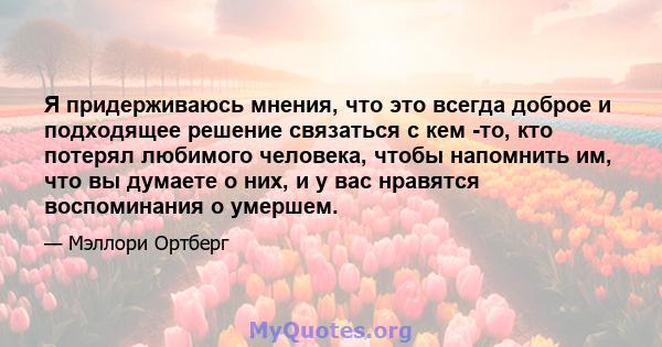 Я придерживаюсь мнения, что это всегда доброе и подходящее решение связаться с кем -то, кто потерял любимого человека, чтобы напомнить им, что вы думаете о них, и у вас нравятся воспоминания о умершем.