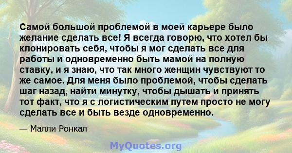 Самой большой проблемой в моей карьере было желание сделать все! Я всегда говорю, что хотел бы клонировать себя, чтобы я мог сделать все для работы и одновременно быть мамой на полную ставку, и я знаю, что так много