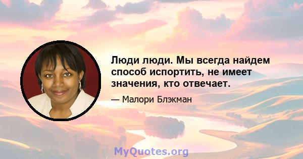 Люди люди. Мы всегда найдем способ испортить, не имеет значения, кто отвечает.