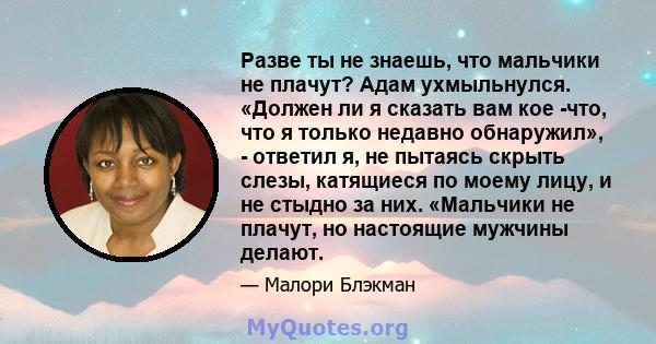 Разве ты не знаешь, что мальчики не плачут? Адам ухмыльнулся. «Должен ли я сказать вам кое -что, что я только недавно обнаружил», - ответил я, не пытаясь скрыть слезы, катящиеся по моему лицу, и не стыдно за них.