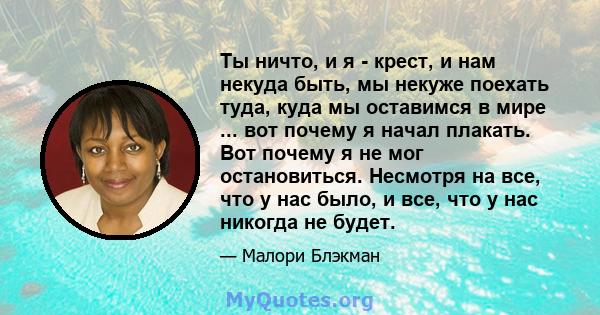 Ты ничто, и я - крест, и нам некуда быть, мы некуже поехать туда, куда мы оставимся в мире ... вот почему я начал плакать. Вот почему я не мог остановиться. Несмотря на все, что у нас было, и все, что у нас никогда не