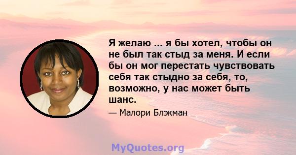 Я желаю ... я бы хотел, чтобы он не был так стыд за меня. И если бы он мог перестать чувствовать себя так стыдно за себя, то, возможно, у нас может быть шанс.